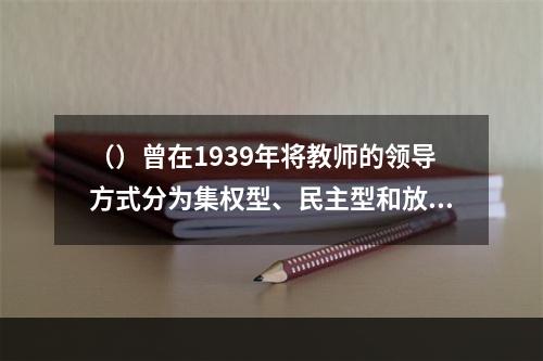 （）曾在1939年将教师的领导方式分为集权型、民主型和放任型