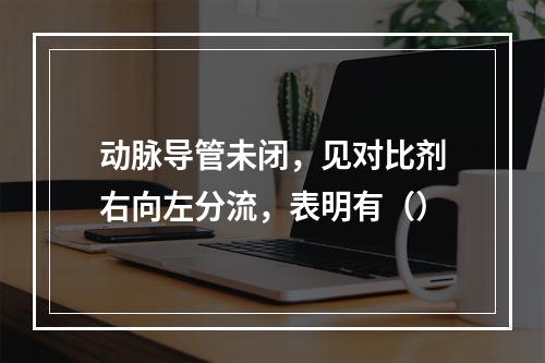 动脉导管未闭，见对比剂右向左分流，表明有（）