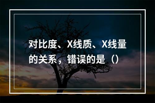 对比度、X线质、X线量的关系，错误的是（）