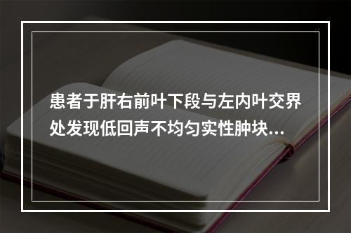 患者于肝右前叶下段与左内叶交界处发现低回声不均匀实性肿块，边