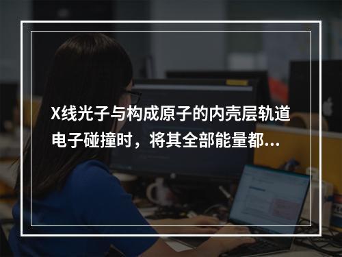 X线光子与构成原子的内壳层轨道电子碰撞时，将其全部能量都传递