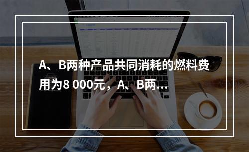 A、B两种产品共同消耗的燃料费用为8 000元，A、B两种产