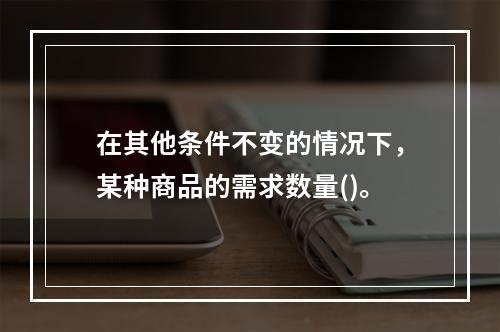 在其他条件不变的情况下，某种商品的需求数量()。