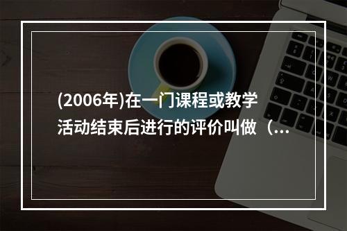 (2006年)在一门课程或教学活动结束后进行的评价叫做（）评