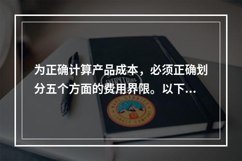 为正确计算产品成本，必须正确划分五个方面的费用界限。以下各项