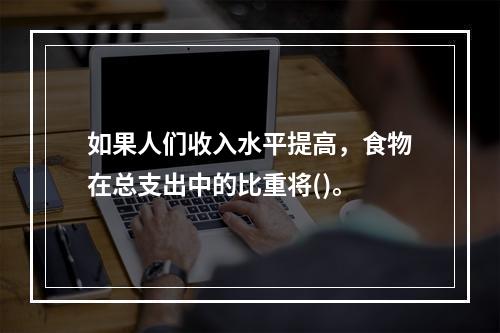 如果人们收入水平提高，食物在总支出中的比重将()。