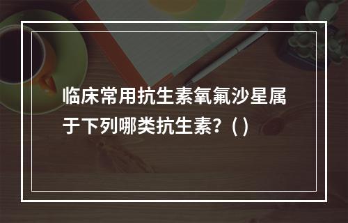 临床常用抗生素氧氟沙星属于下列哪类抗生素？( )