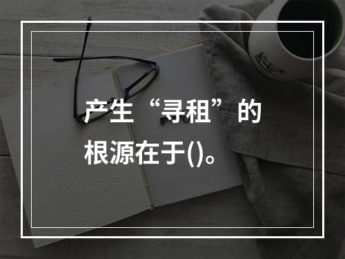 产生“寻租”的根源在于()。