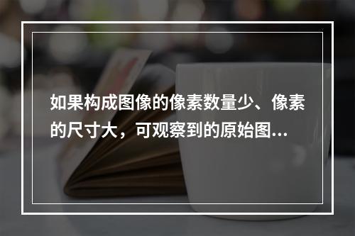 如果构成图像的像素数量少、像素的尺寸大，可观察到的原始图像细