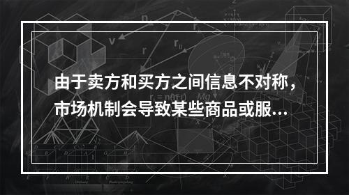 由于卖方和买方之间信息不对称，市场机制会导致某些商品或服务的