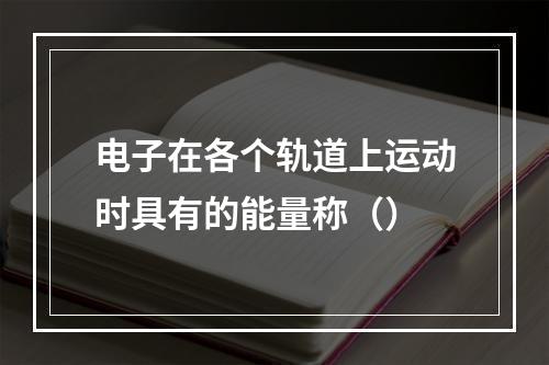 电子在各个轨道上运动时具有的能量称（）