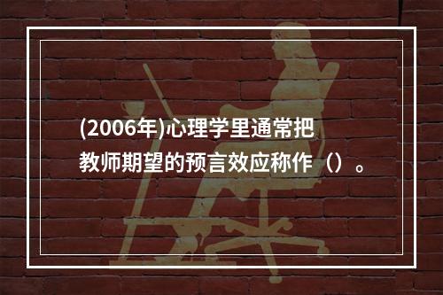 (2006年)心理学里通常把教师期望的预言效应称作（）。