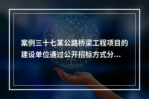 案例三十七某公路桥梁工程项目的建设单位通过公开招标方式分别与