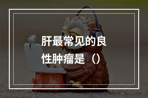 肝最常见的良性肿瘤是（）