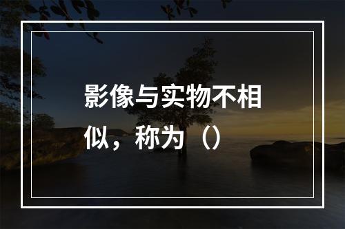 影像与实物不相似，称为（）