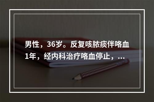 男性，36岁。反复咳脓痰伴咯血1年，经内科治疗咯血停止，但患