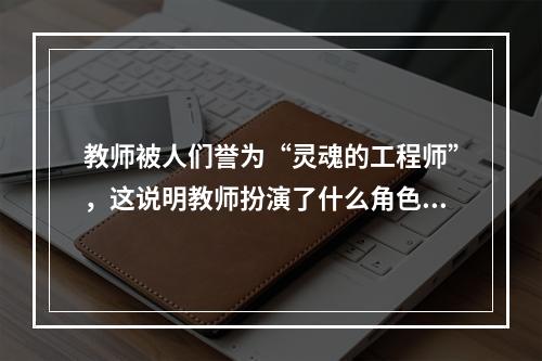 教师被人们誉为“灵魂的工程师”，这说明教师扮演了什么角色?（