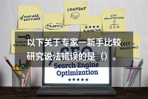 以下关于专家一新手比较研究说法错误的是（）。