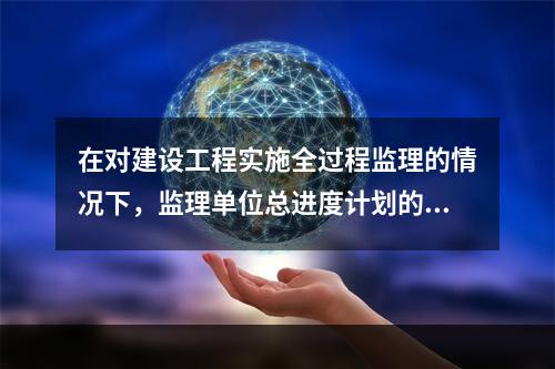 在对建设工程实施全过程监理的情况下，监理单位总进度计划的编制