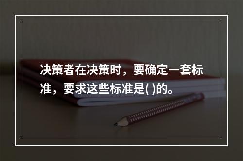 决策者在决策时，要确定一套标准，要求这些标准是( )的。