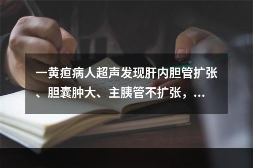 一黄疸病人超声发现肝内胆管扩张、胆囊肿大、主胰管不扩张，其阻