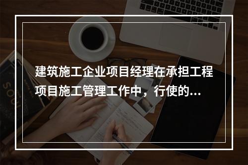 建筑施工企业项目经理在承担工程项目施工管理工作中，行使的管理