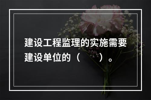 建设工程监理的实施需要建设单位的（　　）。