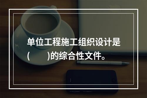 单位工程施工组织设计是(  )的综合性文件。