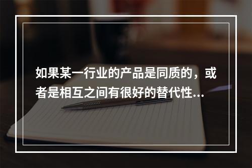 如果某一行业的产品是同质的，或者是相互之间有很好的替代性，则