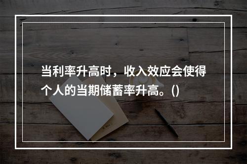 当利率升高时，收入效应会使得个人的当期储蓄率升高。()