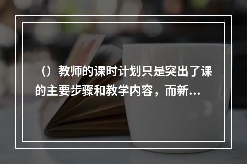 （）教师的课时计划只是突出了课的主要步骤和教学内容，而新教师