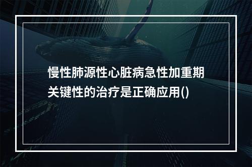 慢性肺源性心脏病急性加重期关键性的治疗是正确应用()