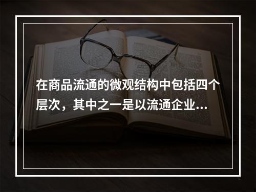 在商品流通的微观结构中包括四个层次，其中之一是以流通企业网