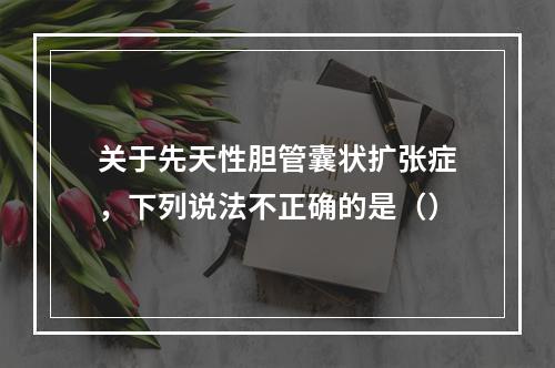 关于先天性胆管囊状扩张症，下列说法不正确的是（）