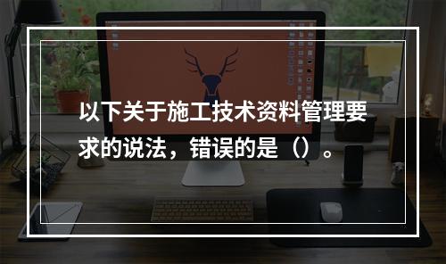 以下关于施工技术资料管理要求的说法，错误的是（）。