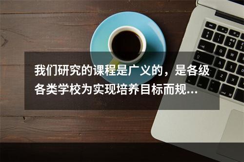 我们研究的课程是广义的，是各级各类学校为实现培养目标而规定的