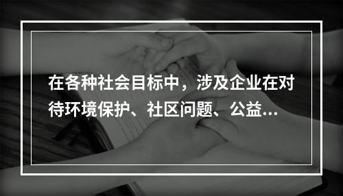 在各种社会目标中，涉及企业在对待环境保护、社区问题、公益事业