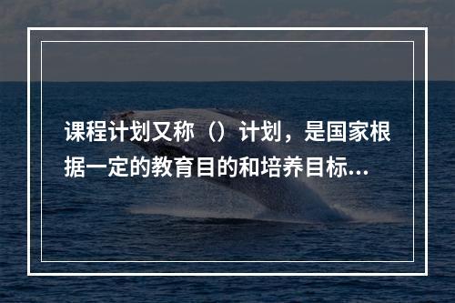 课程计划又称（）计划，是国家根据一定的教育目的和培养目标制定