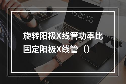 旋转阳极X线管功率比固定阳极X线管（）