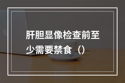 肝胆显像检查前至少需要禁食（）