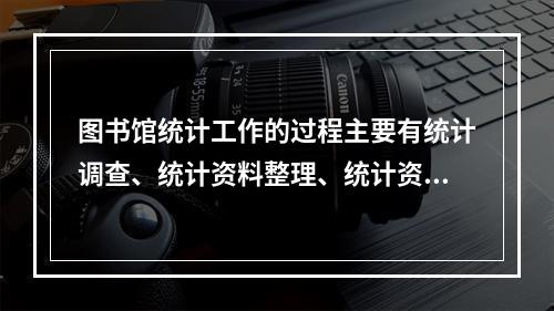 图书馆统计工作的过程主要有统计调查、统计资料整理、统计资料的