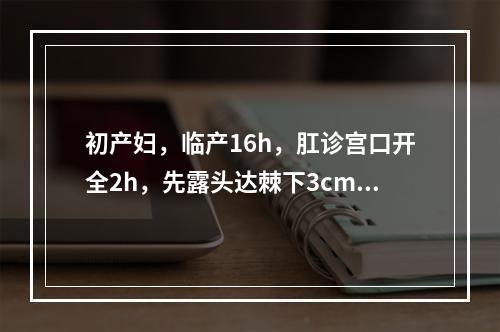 初产妇，临产16h，肛诊宫口开全2h，先露头达棘下3cm，骨