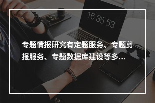 专题情报研究有定题服务、专题剪报服务、专题数据库建设等多种形