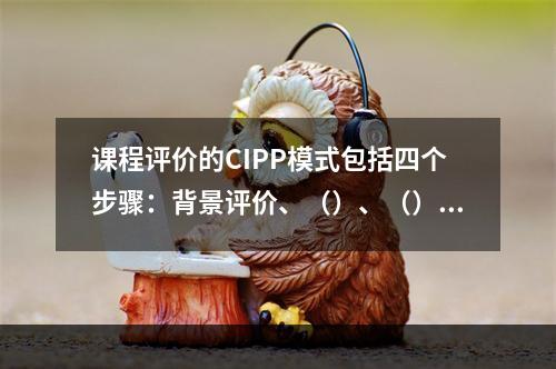 课程评价的CIPP模式包括四个步骤：背景评价、（）、（）和（