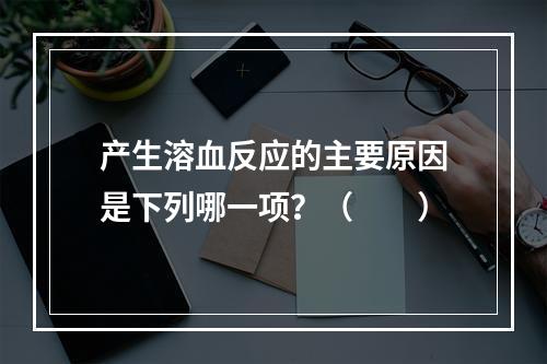 产生溶血反应的主要原因是下列哪一项？（　　）