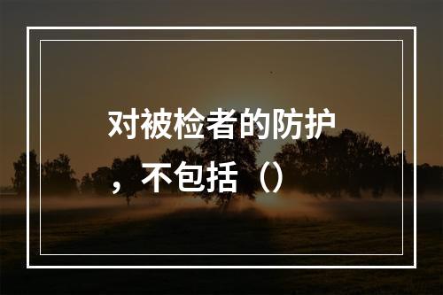 对被检者的防护，不包括（）