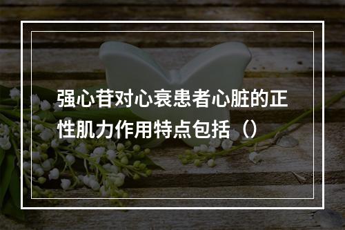 强心苷对心衰患者心脏的正性肌力作用特点包括（）