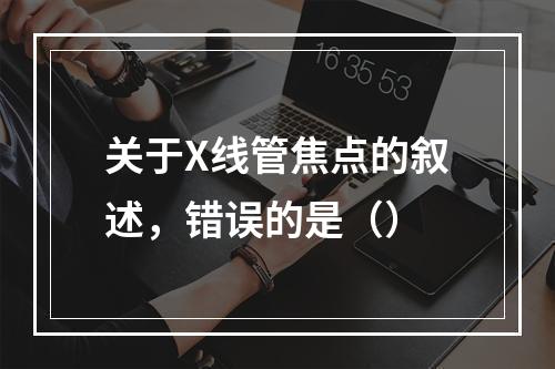 关于X线管焦点的叙述，错误的是（）