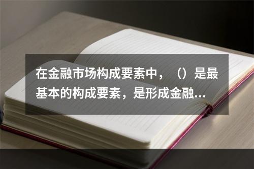 在金融市场构成要素中，（）是最基本的构成要素，是形成金融市场