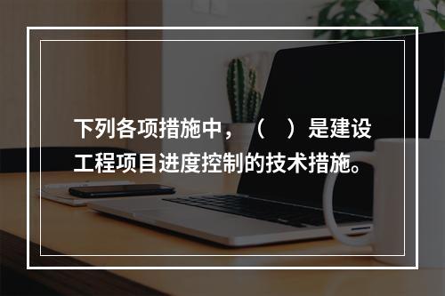 下列各项措施中，（　）是建设工程项目进度控制的技术措施。